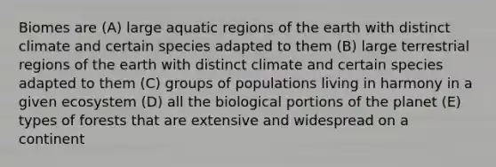 Biomes are (A) large aquatic regions of the earth with distinct climate and certain species adapted to them (B) large terrestrial regions of the earth with distinct climate and certain species adapted to them (C) groups of populations living in harmony in a given ecosystem (D) all the biological portions of the planet (E) types of forests that are extensive and widespread on a continent