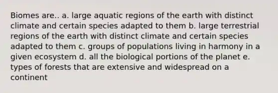 Biomes are.. a. large aquatic regions of the earth with distinct climate and certain species adapted to them b. large terrestrial regions of the earth with distinct climate and certain species adapted to them c. groups of populations living in harmony in a given ecosystem d. all the biological portions of the planet e. types of forests that are extensive and widespread on a continent