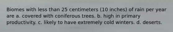 Biomes with less than 25 centimeters (10 inches) of rain per year are a. covered with coniferous trees. b. high in primary productivity. c. likely to have extremely cold winters. d. deserts.