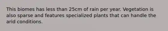 This biomes has less than 25cm of rain per year. Vegetation is also sparse and features specialized plants that can handle the arid conditions.