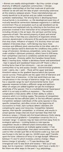 • Biomes are readily distinguishable • But they contain a huge diversity of different vegetation communities • Climate - vegetation relationships at this finer scale are of particular interest (as we will see) the idea of plant community embraces all the relations between plants. These interrelationships are mostly beneficial to all parties and are called mutualistic symbiotic relationships. The driving force in developing these mutual bonds is co-evolution, i.e. the development over time of mutually beneficial connections between organisms in a defined environment Thus an ecosystem such as oak woodland can be understood and explained only by referring to the functions and processes involved in the interaction of its component parts, including climate in the air layer, the soil layer and the living organisms of both. The second property of plant and animal communities is that they are collections of organisms whose common denominator is tolerance of the particular environment that they share. Influence of aspect: if it receives more sun and radiation it becomes dryer, north-facing may have more moisture and different plant communities to the other side of a mountain Species tend to dominate the conditions they prefer → range of tolerance. Introduces competition, some may coexist under another's dominant presence, others have to shift away from competition and live in conditions outside their optimal range Example - Diversity within the Canadian boreal forest - West is moving dune, middle is deciduous forest and bottomland - East is Upland and needleleaf forest and cliff There is often a limiting factor (law of the minimum)...: we can use plant communities to try and assess climate - Environmental gradients (cold → warm, dry → wet). - There will be upper and lower threshold values on the gradient beyond which the species cannot survive. These points are the upper limit of tolerance and the lower limit of tolerance - In the real world there are two complications in the concept of tolerance range. First, a species has a separate range for each environmental factor. Each separate response includes a different range and optimum. When all ranges are added together we get the ecological amplitude of the species. This is a multidimensional 'hyperspace' which it is not easy to define or represent - . The second complication is that plants differ in their ability to utilize a resource which is in limiting supply. The process of competition will eliminate the less efficient plant, or the less efficient species. Competition between individuals of the same species is intra-specific competition, and often occurs at the beginning of successions on fresh, bare surfaces where colonizers are competing for space and resources. Competition between species, inter-specific competition, is universal, and results in actual species ranges that are much narrower than their full tolerance ranges • Climate sets the broad tolerance limits (along an environmental gradient) • Competition constricts this to a narrower range • A species may be most common away from its ecological optimum • Limiting factors & inter-species competition results in different plant communities along environmental gradients (at multiple spatial scales) • If we understand the relationships, then plant communities can be used to infer climate (just like at the biome scale) e.g. how cold was Europe in the last ice age (ca. 18,000 years ago)? Transfer space for time: inference of temp in ice-age Europe, difference between T1 and T2 which involves a biome change • Major biome change (2 actually) --> T1 was deciduous oak (intergalcial) and T2 was birch and tundra) • Tells us ∆T was large, but its imprecise • Unfortunately I don't have a tardis ☹ • But there are other ways to the past • e.g. palynology...