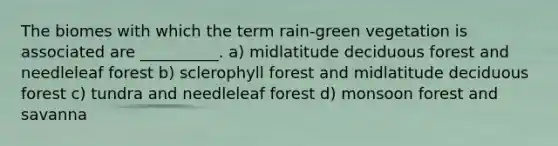 The biomes with which the term rain-green vegetation is associated are __________. a) midlatitude deciduous forest and needleleaf forest b) sclerophyll forest and midlatitude deciduous forest c) tundra and needleleaf forest d) monsoon forest and savanna