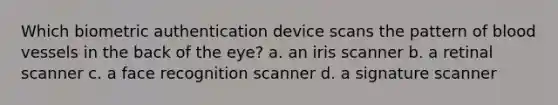 Which biometric authentication device scans the pattern of blood vessels in the back of the eye? a. an iris scanner b. a retinal scanner c. a face recognition scanner d. a signature scanner