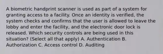 A biometric handprint scanner is used as part of a system for granting access to a facility. Once an identity is verified, the system checks and confirms that the user is allowed to leave the lobby and enter the facility, and the electronic door lock is released. Which security controls are being used in this situation? (Select all that apply) A. Authentication B. Authorization C. Access control D. Auditing