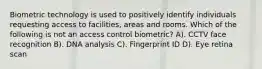 Biometric technology is used to positively identify individuals requesting access to facilities, areas and rooms. Which of the following is not an access control biometric? A). CCTV face recognition B). DNA analysis C). Fingerprint ID D). Eye retina scan