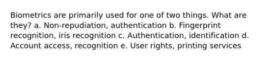 Biometrics are primarily used for one of two things. What are they? a. Non-repudiation, authentication b. Fingerprint recognition, iris recognition c. Authentication, identification d. Account access, recognition e. User rights, printing services