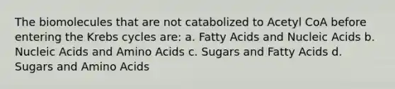 The biomolecules that are not catabolized to Acetyl CoA before entering the <a href='https://www.questionai.com/knowledge/kqfW58SNl2-krebs-cycle' class='anchor-knowledge'>krebs cycle</a>s are: a. Fatty Acids and Nucleic Acids b. Nucleic Acids and <a href='https://www.questionai.com/knowledge/k9gb720LCl-amino-acids' class='anchor-knowledge'>amino acids</a> c. Sugars and Fatty Acids d. Sugars and Amino Acids