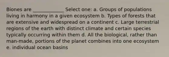 Biones are _____________ Select one: a. Groups of populations living in harmony in a given ecosystem b. Types of forests that are extensive and widespread on a continent c. Large terrestrial regions of the earth with distinct climate and certain species typically occurring within them d. All the biological, rather than man-made, portions of the planet combines into one ecosystem e. individual ocean basins