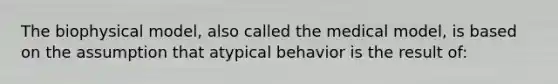 The biophysical model, also called the medical model, is based on the assumption that atypical behavior is the result of: