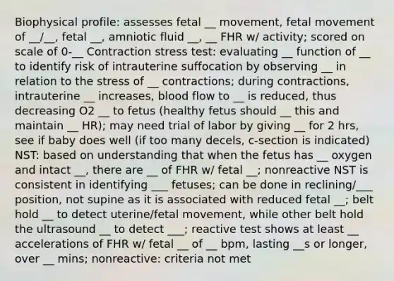 Biophysical profile: assesses fetal __ movement, fetal movement of __/__, fetal __, amniotic fluid __, __ FHR w/ activity; scored on scale of 0-__ Contraction stress test: evaluating __ function of __ to identify risk of intrauterine suffocation by observing __ in relation to the stress of __ contractions; during contractions, intrauterine __ increases, blood flow to __ is reduced, thus decreasing O2 __ to fetus (healthy fetus should __ this and maintain __ HR); may need trial of labor by giving __ for 2 hrs, see if baby does well (if too many decels, c-section is indicated) NST: based on understanding that when the fetus has __ oxygen and intact __, there are __ of FHR w/ fetal __; nonreactive NST is consistent in identifying ___ fetuses; can be done in reclining/___ position, not supine as it is associated with reduced fetal __; belt hold __ to detect uterine/fetal movement, while other belt hold the ultrasound __ to detect ___; reactive test shows at least __ accelerations of FHR w/ fetal __ of __ bpm, lasting __s or longer, over __ mins; nonreactive: criteria not met