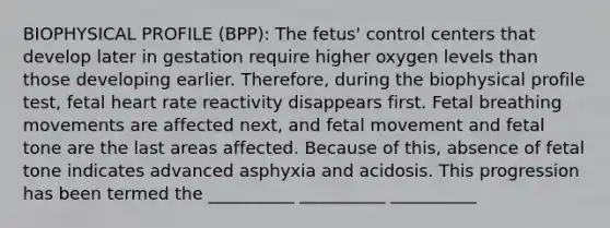 BIOPHYSICAL PROFILE (BPP): The fetus' control centers that develop later in gestation require higher oxygen levels than those developing earlier. Therefore, during the biophysical profile test, fetal heart rate reactivity disappears first. Fetal breathing movements are affected next, and fetal movement and fetal tone are the last areas affected. Because of this, absence of fetal tone indicates advanced asphyxia and acidosis. This progression has been termed the __________ __________ __________