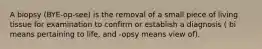 A biopsy (BYE-op-see) is the removal of a small piece of living tissue for examination to confirm or establish a diagnosis ( bi means pertaining to life, and -opsy means view of).