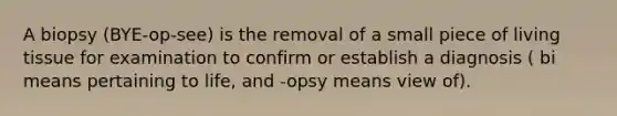 A biopsy (BYE-op-see) is the removal of a small piece of living tissue for examination to confirm or establish a diagnosis ( bi means pertaining to life, and -opsy means view of).