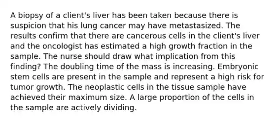 A biopsy of a client's liver has been taken because there is suspicion that his lung cancer may have metastasized. The results confirm that there are cancerous cells in the client's liver and the oncologist has estimated a high growth fraction in the sample. The nurse should draw what implication from this finding? The doubling time of the mass is increasing. Embryonic stem cells are present in the sample and represent a high risk for tumor growth. The neoplastic cells in the tissue sample have achieved their maximum size. A large proportion of the cells in the sample are actively dividing.