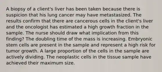 A biopsy of a client's liver has been taken because there is suspicion that his lung cancer may have metastasized. The results confirm that there are cancerous cells in the client's liver and the oncologist has estimated a high growth fraction in the sample. The nurse should draw what implication from this finding? The doubling time of the mass is increasing. Embryonic stem cells are present in the sample and represent a high risk for tumor growth. A large proportion of the cells in the sample are actively dividing. The neoplastic cells in the tissue sample have achieved their maximum size.