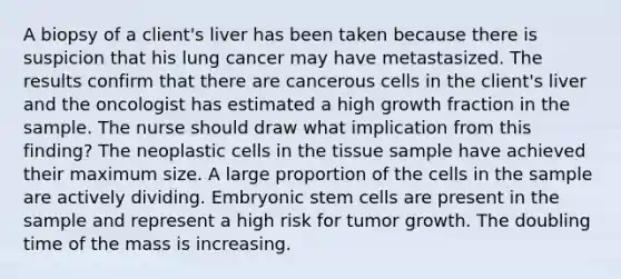 A biopsy of a client's liver has been taken because there is suspicion that his lung cancer may have metastasized. The results confirm that there are cancerous cells in the client's liver and the oncologist has estimated a high growth fraction in the sample. The nurse should draw what implication from this finding? The neoplastic cells in the tissue sample have achieved their maximum size. A large proportion of the cells in the sample are actively dividing. Embryonic stem cells are present in the sample and represent a high risk for tumor growth. The doubling time of the mass is increasing.