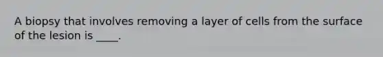 A biopsy that involves removing a layer of cells from the surface of the lesion is ____.