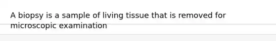 A biopsy is a sample of living tissue that is removed for microscopic examination