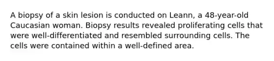 A biopsy of a skin lesion is conducted on Leann, a 48-year-old Caucasian woman. Biopsy results revealed proliferating cells that were well-differentiated and resembled surrounding cells. The cells were contained within a well-defined area.