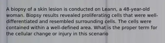 A biopsy of a skin lesion is conducted on Leann, a 48-year-old woman. Biopsy results revealed proliferating cells that were well-differentiated and resembled surrounding cells. The cells were contained within a well-defined area. What is the proper term for the cellular change or injury in this scenario