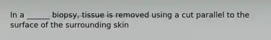 In a ______ biopsy, tissue is removed using a cut parallel to the surface of the surrounding skin