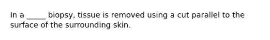 In a _____ biopsy, tissue is removed using a cut parallel to the surface of the surrounding skin.