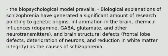 - the biopsychological model prevails. - Biological explanations of schizophrenia have generated a significant amount of research pointing to genetic origins, inflammation in the brain, chemical influences (dopamine, GABA, glutamate, and other neurotransmitters), and brain structural defects (frontal lobe defects, deterioration of neurons, and reduction in white matter integrity) as the causes of schizophrenia