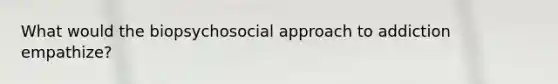 What would the biopsychosocial approach to addiction empathize?