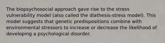 The biopsychosocial approach gave rise to the stress vulnerability model (also called the diathesis-stress model). This model suggests that genetic predispositions combine with environmental stressors to increase or decrease the likelihood of developing a psychological disorder.