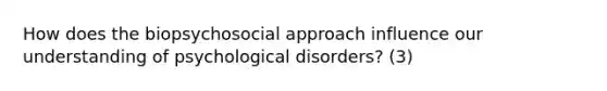 How does the biopsychosocial approach influence our understanding of psychological disorders? (3)