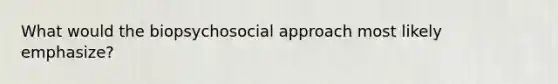 What would the biopsychosocial approach most likely emphasize?