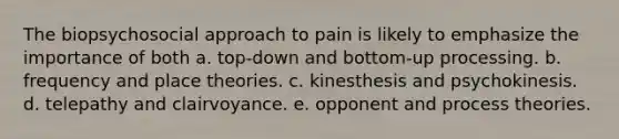 The biopsychosocial approach to pain is likely to emphasize the importance of both a. top-down and bottom-up processing. b. frequency and place theories. c. kinesthesis and psychokinesis. d. telepathy and clairvoyance. e. opponent and process theories.