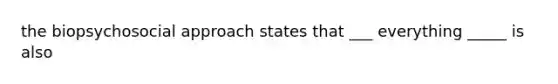 the biopsychosocial approach states that ___ everything _____ is also