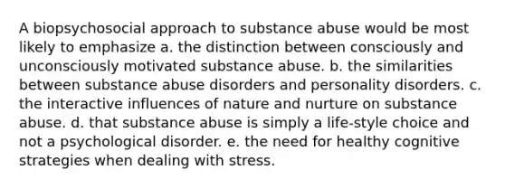 A biopsychosocial approach to substance abuse would be most likely to emphasize a. the distinction between consciously and unconsciously motivated substance abuse. b. the similarities between substance abuse disorders and personality disorders. c. the interactive influences of <a href='https://www.questionai.com/knowledge/k8aupmwPsn-nature-and-nurture' class='anchor-knowledge'>nature and nurture</a> on substance abuse. d. that substance abuse is simply a life-style choice and not a psychological disorder. e. the need for healthy cognitive strategies when dealing with stress.