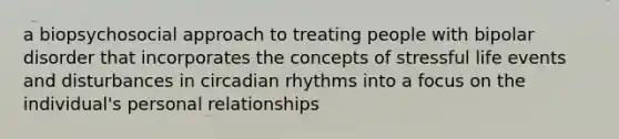 a biopsychosocial approach to treating people with bipolar disorder that incorporates the concepts of stressful life events and disturbances in circadian rhythms into a focus on the individual's personal relationships