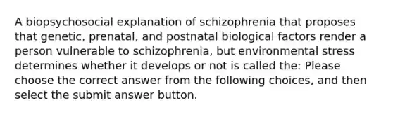 A biopsychosocial explanation of schizophrenia that proposes that genetic, prenatal, and postnatal biological factors render a person vulnerable to schizophrenia, but environmental stress determines whether it develops or not is called the: Please choose the correct answer from the following choices, and then select the submit answer button.