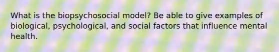 What is the biopsychosocial model? Be able to give examples of biological, psychological, and social factors that influence mental health.