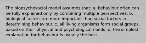 The biopsychosocial model assumes that: a. behaviour often can be fully explained only by combining multiple perspectives. b. biological factors are more important than social factors in determining behaviour. c. all living organisms form social groups, based on their physical and psychological needs. d. the simplest explanation for behaviour is usually the best.