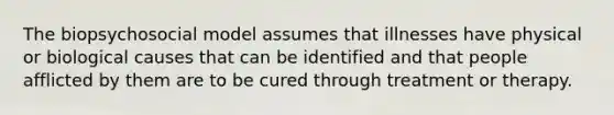 The biopsychosocial model assumes that illnesses have physical or biological causes that can be identified and that people afflicted by them are to be cured through treatment or therapy.