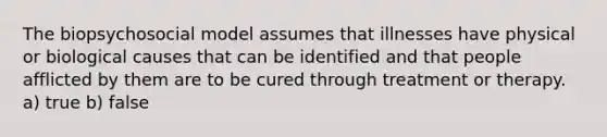 The biopsychosocial model assumes that illnesses have physical or biological causes that can be identified and that people afflicted by them are to be cured through treatment or therapy. a) true b) false