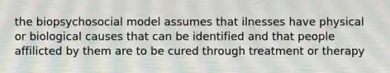 the biopsychosocial model assumes that ilnesses have physical or biological causes that can be identified and that people affilicted by them are to be cured through treatment or therapy