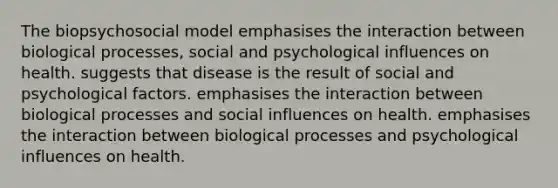 The biopsychosocial model emphasises the interaction between biological processes, social and psychological influences on health. suggests that disease is the result of social and psychological factors. emphasises the interaction between biological processes and social influences on health. emphasises the interaction between biological processes and psychological influences on health.