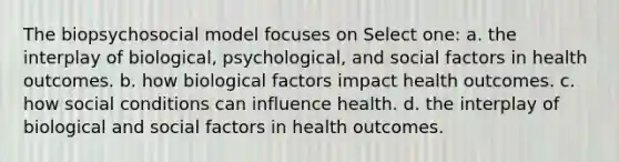 The biopsychosocial model focuses on Select one: a. the interplay of biological, psychological, and social factors in health outcomes. b. how biological factors impact health outcomes. c. how social conditions can influence health. d. the interplay of biological and social factors in health outcomes.