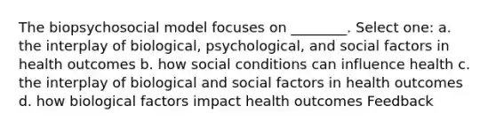 The biopsychosocial model focuses on ________. Select one: a. the interplay of biological, psychological, and social factors in health outcomes b. how social conditions can influence health c. the interplay of biological and social factors in health outcomes d. how biological factors impact health outcomes Feedback