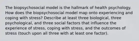 The biopsychosocial model is the hallmark of health psychology. How does the biopsychosocial model map onto experiencing and coping with stress? Describe at least three biological, three psychological, and three social factors that influence the experience of stress, coping with stress, and the outcomes of stress (touch upon all three with at least one factor).