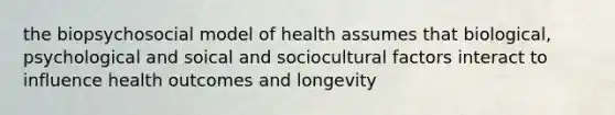 the biopsychosocial model of health assumes that biological, psychological and soical and sociocultural factors interact to influence health outcomes and longevity