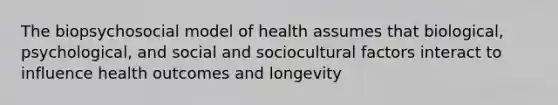 The biopsychosocial model of health assumes that biological, psychological, and social and sociocultural factors interact to influence health outcomes and longevity