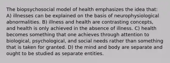 The biopsychosocial model of health emphasizes the idea that: A) illnesses can be explained on the basis of neurophysiological abnormalities. B) illness and health are contrasting concepts, and health is only achieved in the absence of illness. C) health becomes something that one achieves through attention to biological, psychological, and social needs rather than something that is taken for granted. D) the mind and body are separate and ought to be studied as separate entities.