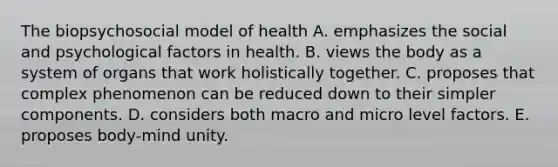 The biopsychosocial model of health A. emphasizes the social and psychological factors in health. B. views the body as a system of organs that work holistically together. C. proposes that complex phenomenon can be reduced down to their simpler components. D. considers both macro and micro level factors. E. proposes body-mind unity.