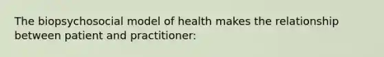 The biopsychosocial model of health makes the relationship between patient and practitioner: